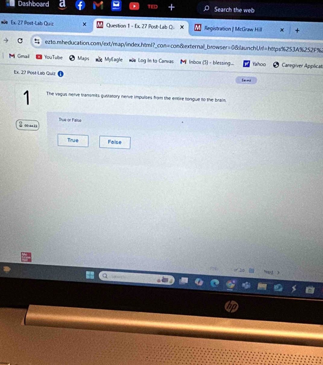 Dashboard Search the web
o Ex. 27 Post-Lab Quiz × Question 1 - Ex. 27 Post-Lab Qu Registration | McGraw Hill × +
ezto.mheducation.com/ext/map/index,html?_con=con&external_browser=0&launchUrl=https%253A%252F%2
M Gmail YouTube Maps MyEagle nce Log In to Canvas Inbox (5) - blessing... Yahoo Caregiver Applicat
Ex. 27 Post-Lab Quiz Saved
1 The vagus nerve transmits gustatory nerve impulses from the entire tongue to the brain.
True or False
8 00:44:22
True False
of 20 Nest >