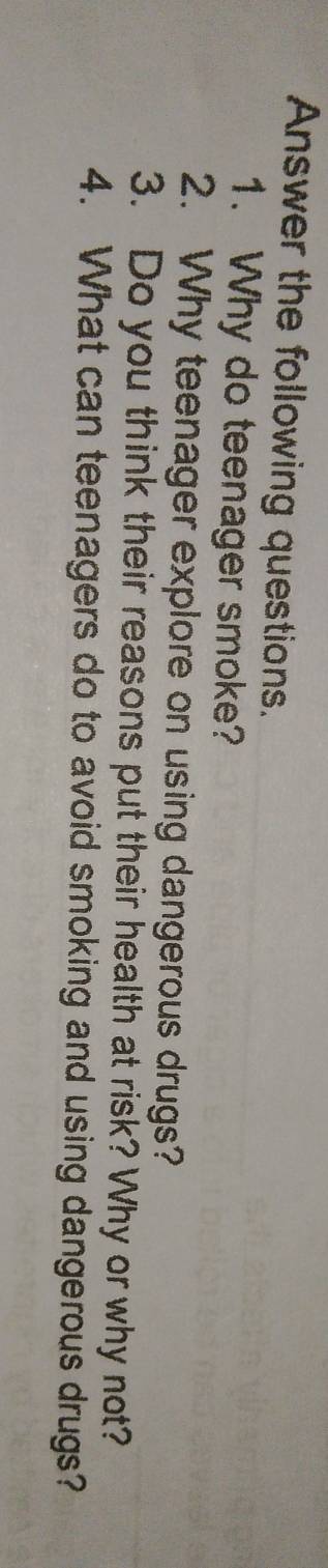 Answer the following questions. 
1. Why do teenager smoke? 
2. Why teenager explore on using dangerous drugs? 
3. Do you think their reasons put their health at risk? Why or why not? 
4. What can teenagers do to avoid smoking and using dangerous drugs?