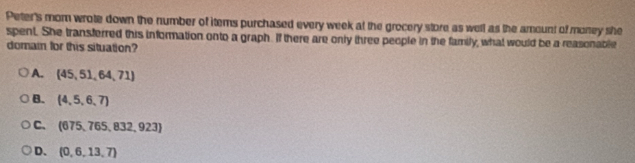 Peter's mom wrote down the number of items purchased every week at the grocery store as well as the amount of money she
spent. She transferred this information onto a graph. If there are only three people in the family, what would be a reasonable
domain for this situation?
A. (45,51,64,71)
B. (4,5,6,7)
C、 (675,765,832,923)
D.  0,6,13,7