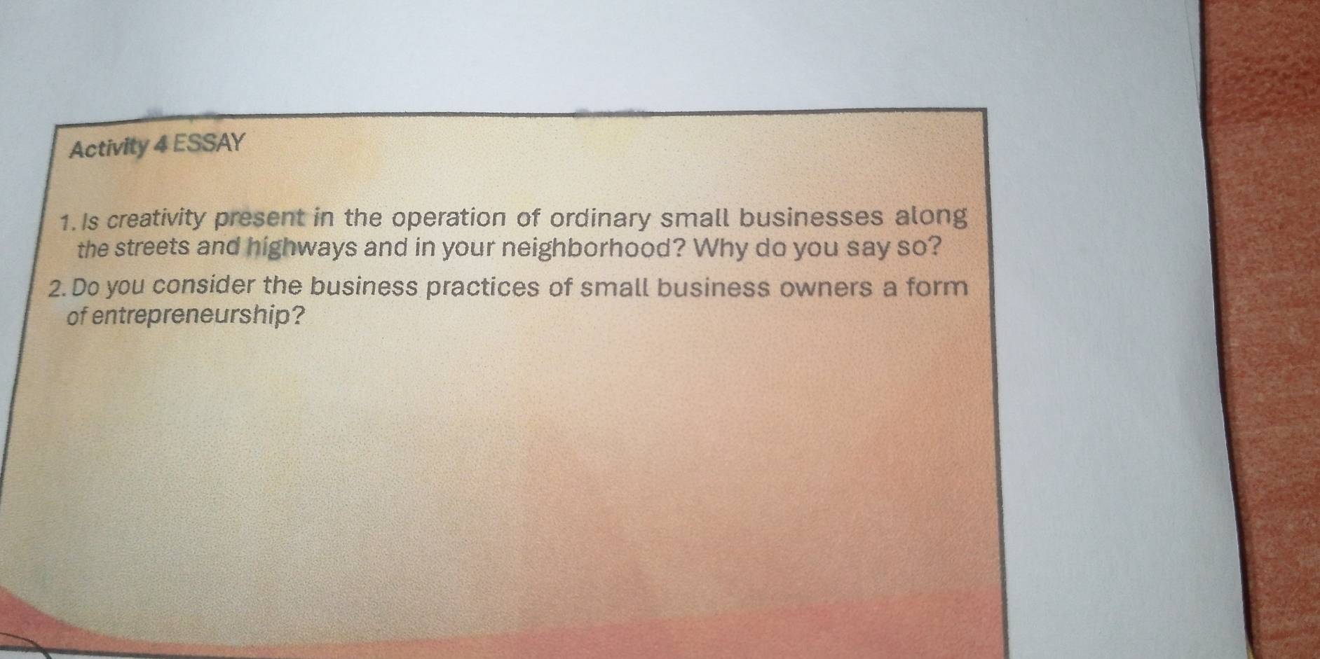 Activity 4 ESSAY 
1.Is creativity present in the operation of ordinary small businesses along 
the streets and highways and in your neighborhood? Why do you say so? 
2. Do you consider the business practices of small business owners a form 
of entrepreneurship?