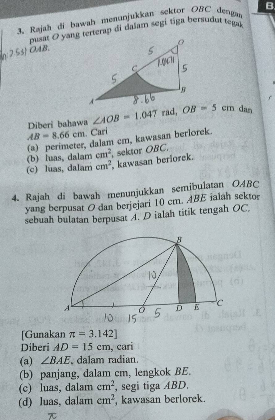 Rajah di bawah menunjukkan sektor OBC dengan 
pusat O yang terterap di dalam segi tiga bersudut tegak 
n2.53) OAB. 
Diberi bahawa ∠ AOB=1.047 OB=5cm dan
AB=8.66cm. Cari 
(a) perimeter, dalam cm, kawasan berlorek. 
(b) luas, dalam cm^2 , sektor OBC. 
(c) luas, dalam cm^2 , kawasan berlorek. 
4. Rajah di bawah menunjukkan semibulatan OABC
yang berpusat O dan berjejari 10 cm. ABE ialah sektor 
sebuah bulatan berpusat A. D ialah titik tengah OC. 
[Gunakan π =3.142]
Diberi AD=15cm , cari 
(a) ∠ BAE , dalam radian. 
(b) panjang, dalam cm, lengkok BE. 
(c) luas, dalam cm^2 , segi tiga ABD. 
(d) luas, dalam cm^2 , kawasan berlorek.