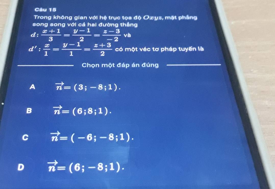 Trong không gian với hệ trục tọa độ Oxyz, mặt phẳng
song song với cả hai đường thầng
d: (x+1)/3 = (y-1)/2 = (z-3)/-2 va
d': x/1 = (y-1)/1 = (z+3)/2  có một véc tơ pháp tuyến là
_Chọn một đáp án đúng
_
A vector n=(3;-8;1).
B vector n=(6;8;1).
C vector n=(-6;-8;1).
D vector n=(6;-8;1).