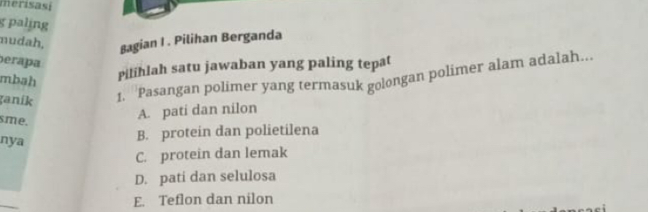 merisasi
g paling
mudah, Bagian I . Pilihan Berganda
perapa
Pilihlah satu jawaban yang paling tepat
ganík 1. ''Pasangan polimer yang termasuk golongan polimer alam adalah...
mbah
sme.
A. pati dan nilon
nya
B. protein dan polietilena
C. protein dan lemak
D. pati dan selulosa
E. Teflon dan nilon