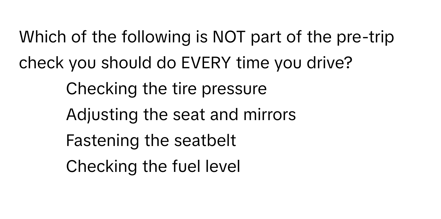 Which of the following is NOT part of the pre-trip check you should do EVERY time you drive?

1) Checking the tire pressure
2) Adjusting the seat and mirrors
3) Fastening the seatbelt
4) Checking the fuel level