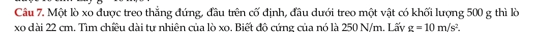 Một lò xo được treo thẳng đứng, đầu trên cố định, đầu dưới treo một vật có khối lượng 500 g thì lò
xo dài 22 cm. Tìm chiều dài tư nhiên của lò xo. Biết đô cứng của nó là 250 N/m. Lấy g=10m/s^2.