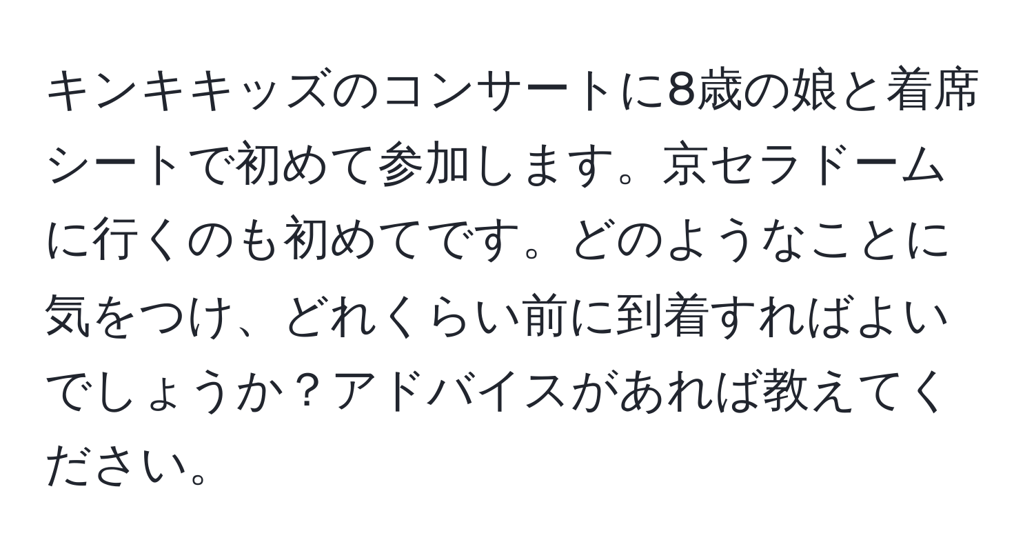 キンキキッズのコンサートに8歳の娘と着席シートで初めて参加します。京セラドームに行くのも初めてです。どのようなことに気をつけ、どれくらい前に到着すればよいでしょうか？アドバイスがあれば教えてください。