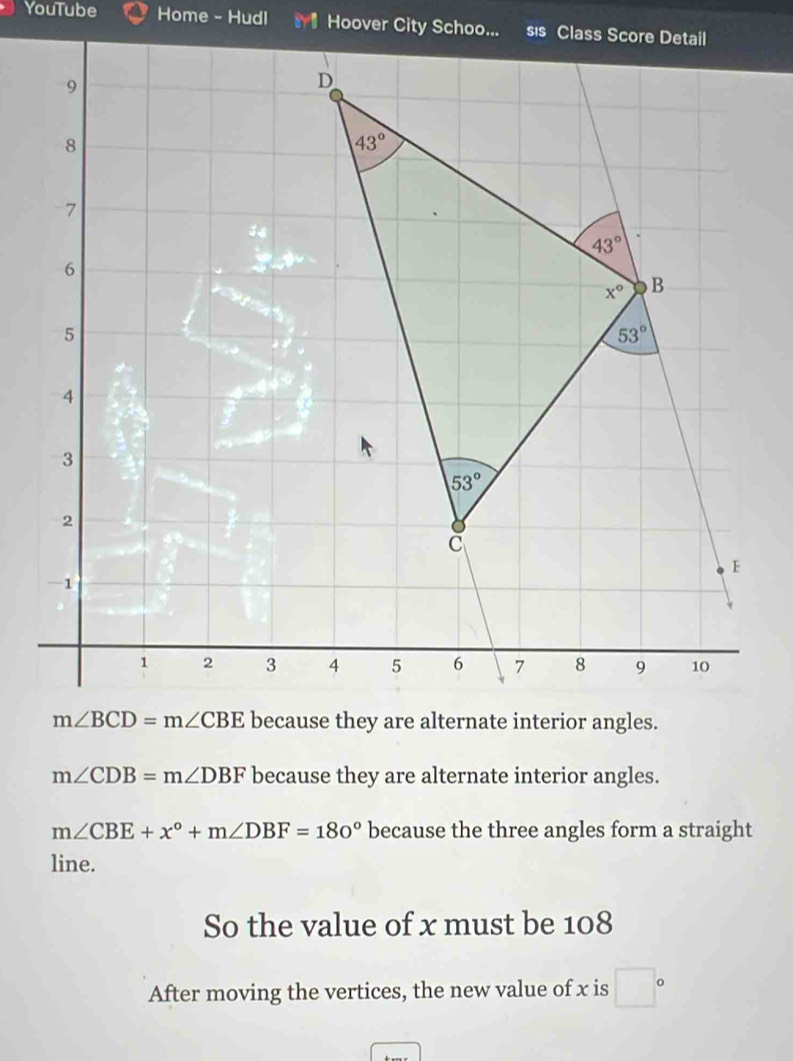 YouTube Home - Hudl
m∠ CDB=m∠ DBF because they are alternate interior angles.
m∠ CBE+x°+m∠ DBF=180° because the three angles form a straight
line.
So the value of x must be 108
After moving the vertices, the new value of x is □°