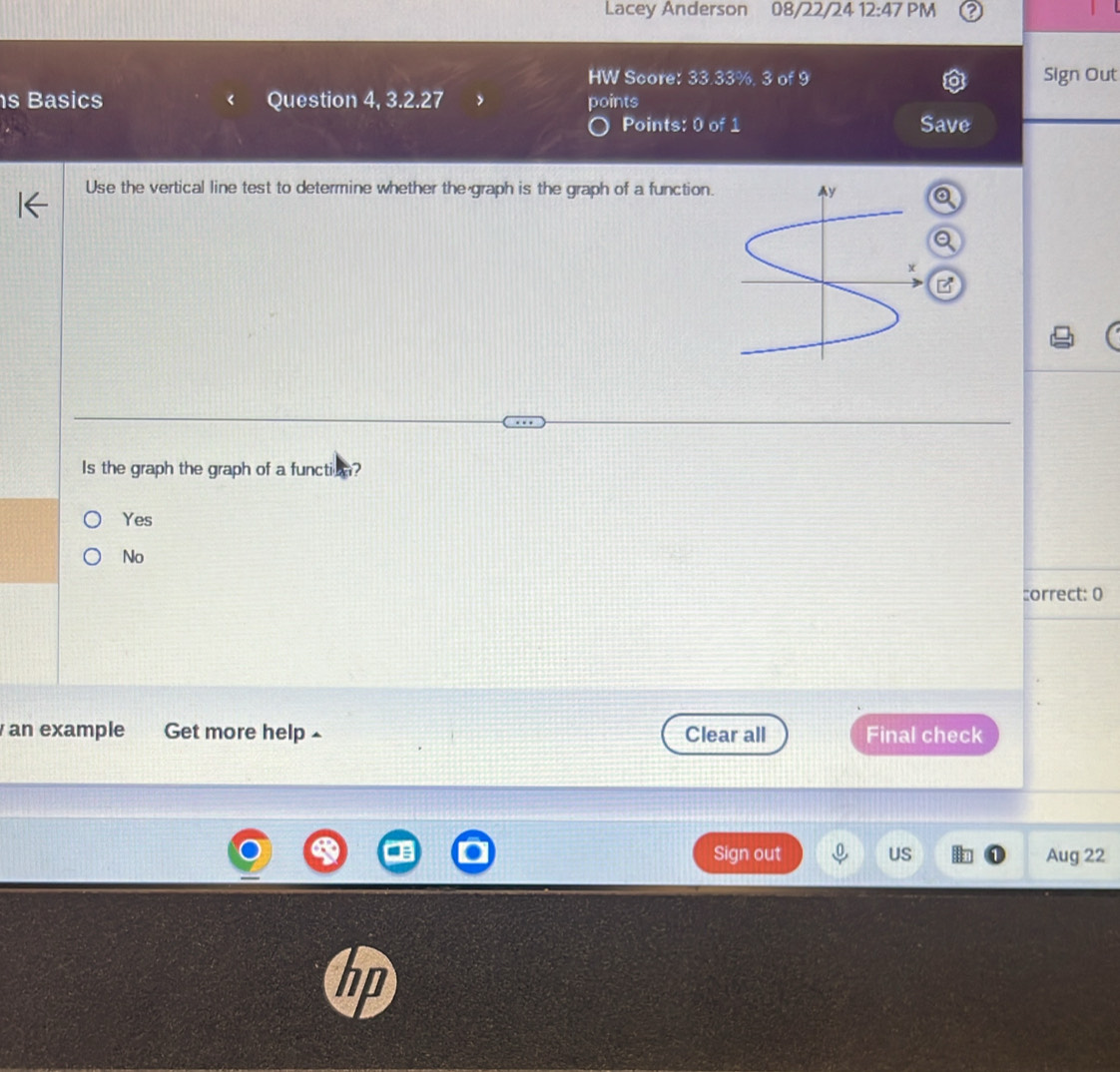 Lacey Anderson 08/22/24 12:47 PM
HW Score: 33.33%. 3 of 9 Sign Out
s Basics Question 4, 3.2.27 points
Points: 0 of 1 Save 
Use the vertical line test to determine whether the graph is the graph of a function.
Is the graph the graph of a function?
Yes
No
:orrect: 0
an example Get more help £ Clear all Final check
Sign out US Aug 22