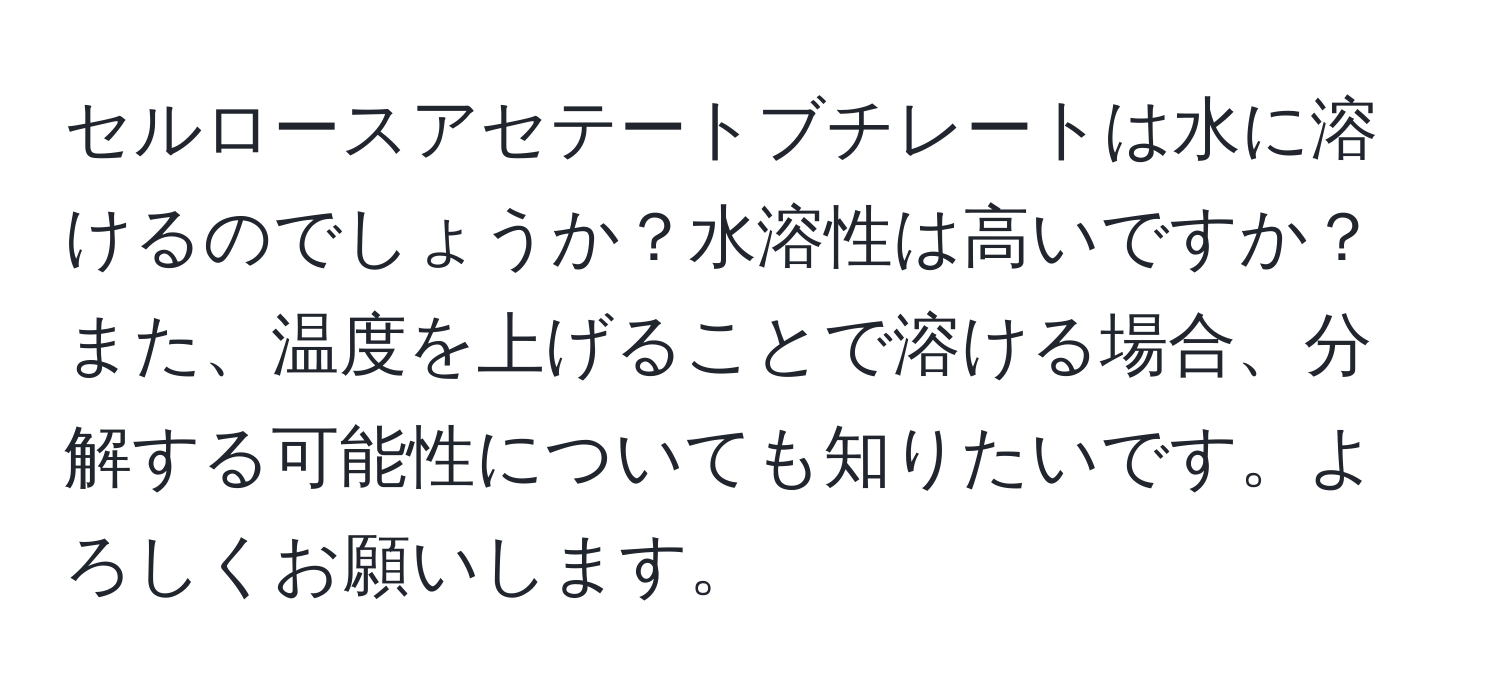 セルロースアセテートブチレートは水に溶けるのでしょうか？水溶性は高いですか？また、温度を上げることで溶ける場合、分解する可能性についても知りたいです。よろしくお願いします。