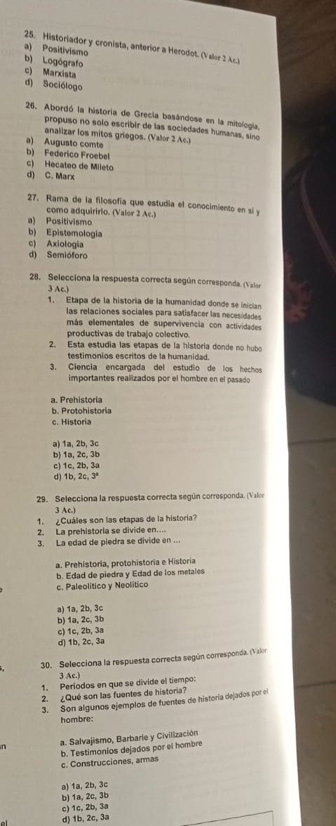 Historiador y cronista, anterior a Herodot. (Valor 2 Ac.)
a) Positivismo
b) Logógrafo
c) Marxista
d) Sociólogo
26. Abordó la historia de Grecia basándose en la mitología,
propuso no solo escribir de las sociedades humanas, sino
analizar los mitos griegos. (Valor 2 Ac.)
a) Augusto comte
b) Federico Froebel
c) Hecateo de Mileto
d) C. Marx
27, Rama de la filosofía que estudia el conocimiento en si y
como adquirirlo. (Valor 2 Ac.)
a) Positivismo
b) Epistemología
c) Axiologia
d) Semióforo
28. Selecciona la respuesta correcta según corresponda. (Valor
3 Ac.)
1. Etapa de la historia de la humanidad donde se inician
las relaciones sociales para satisfacer las necesidades
más elementales de supervivencia con actividades
productivas de trabajo colectivo.
2. Esta estudia las etapas de la historia donde no hubo
testimonios escritos de la humanidad.
3. Ciencia encargada del estudio de los hechos
importantes realizados por el hombre en el pasado
a. Prehistoria
b. Protohistoria
c. Historia
a) 1a, 2b, 3c
b) 1a, 2c, 3b
c) 1c, 2b, 3a
d) 1b, 2c, 3ª
29. Selecciona la respuesta correcta según corresponda. (Valor
3 Ac.)
1. ¿Cuáles son las etapas de la historia?
2. La prehistoria se divide en....
3. La edad de piedra se divide en ...
a. Prehistoria, protohistoria e Historia
b. Edad de piedra y Edad de los metales
c. Paleolítico y Neolítico
a) 1a, 2b, 3c
b) 1a, 2c, 3b
c) 1c, 2b, 3a
d) 1b, 2c, 3a
30. Selecciona la respuesta correcta según corresponda. (Valor
3 Ac.)
1. Períodos en que se divide el tiempo:
2. ¿Qué son las fuentes de historia?
3. Son algunos ejemplos de fuentes de historia dejados por el
hombre:
a. Salvajismo, Barbarie y Civilización
b. Testimonios dejados por el hombre
c. Construcciones, armas
a) 1a, 2b, 3c
b) 1a, 2c, 3b
c) 1c, 2b, 3a
d) 1b, 2c, 3a