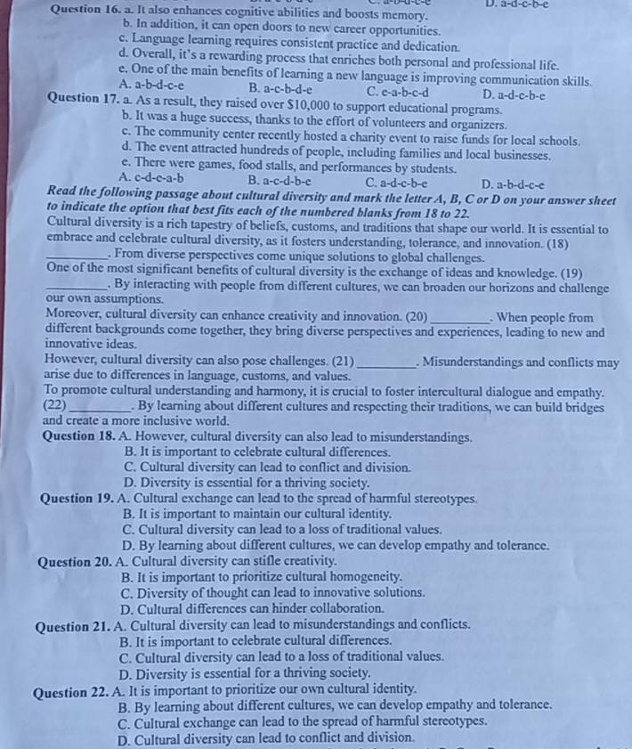 a-d-c-b-c
Question 16. a. It also enhances cognitive abilities and boosts memory.
b. In addition, it can open doors to new career opportunities.
c. Language learning requires consistent practice and dedication.
d. Overall, it’s a rewarding process that enriches both personal and professional life.
e. One of the main benefits of learning a new language is improving communication skills.
A. a-b-d-c-e B. a-c-b-d-e C. e-a-b-c-d D. a-d-c-b-e
Question 17. a. As a result, they raised over $10,000 to support educational programs.
b. It was a huge success, thanks to the effort of volunteers and organizers.
c. The community center recently hosted a charity event to raise funds for local schools.
d. The event attracted hundreds of people, including families and local businesses.
e. There were games, food stalls, and performances by students.
A. c-d-e-a-b B. a-c-d-b-c C. a-d-c-b-c D. a-b-d-c-e
Read the following passage about cultural diversity and mark the letter A, B, C or D on your answer sheet
to indicate the option that best fits each of the numbered blanks from 18 to 22.
Cultural diversity is a rich tapestry of beliefs, customs, and traditions that shape our world. It is essential to
embrace and celebrate cultural diversity, as it fosters understanding, tolerance, and innovation. (18)
_. From diverse perspectives come unique solutions to global challenges.
One of the most significant benefits of cultural diversity is the exchange of ideas and knowledge. (19)
_. By interacting with people from different cultures, we can broaden our horizons and challenge
our own assumptions.
Moreover, cultural diversity can enhance creativity and innovation. (20) _. When people from
different backgrounds come together, they bring diverse perspectives and experiences, leading to new and
innovative ideas.
However, cultural diversity can also pose challenges. (21) _. Misunderstandings and conflicts may
arise due to differences in language, customs, and values.
To promote cultural understanding and harmony, it is crucial to foster intercultural dialogue and empathy.
(22) _. By learning about different cultures and respecting their traditions, we can build bridges
and create a more inclusive world.
Question 18. A. However, cultural diversity can also lead to misunderstandings.
B. It is important to celebrate cultural differences.
C. Cultural diversity can lead to conflict and division.
D. Diversity is essential for a thriving society.
Question 19. A. Cultural exchange can lead to the spread of harmful stereotypes.
B. It is important to maintain our cultural identity.
C. Cultural diversity can lead to a loss of traditional values.
D. By learning about different cultures, we can develop empathy and tolerance.
Question 20. A. Cultural diversity can stifle creativity.
B. It is important to prioritize cultural homogeneity.
C. Diversity of thought can lead to innovative solutions.
D. Cultural differences can hinder collaboration.
Question 21. A. Cultural diversity can lead to misunderstandings and conflicts.
B. It is important to celebrate cultural differences.
C. Cultural diversity can lead to a loss of traditional values.
D. Diversity is essential for a thriving society.
Question 22. A. It is important to prioritize our own cultural identity.
B. By learning about different cultures, we can develop empathy and tolerance.
C. Cultural exchange can lead to the spread of harmful stereotypes.
D. Cultural diversity can lead to conflict and division.