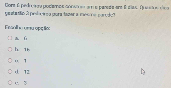 Com 6 pedreiros podemos construir um a parede em 8 dias. Quantos dias
gastarão 3 pedreiros para fazer a mesma parede?
Escolha uma opção:
a. 6
b. 16
c. 1
d. 12
e. 3