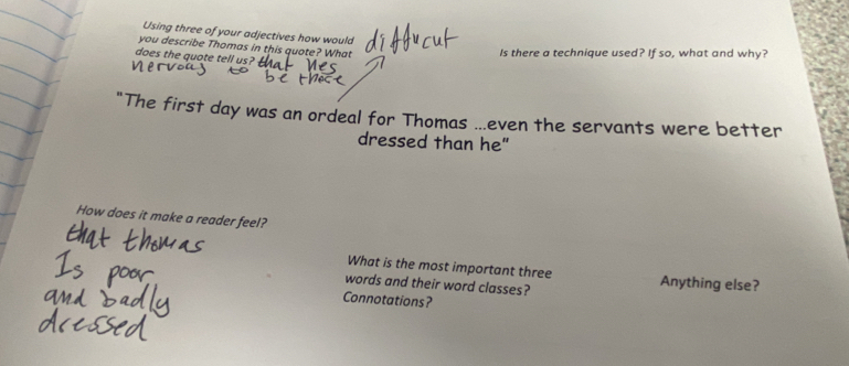 Using three of your adjectives how would 
you describe Thomas in this quote? What 
Is there a technique used? If so, what and why? 
does the quote tell us? 
"The first day was an ordeal for Thomas ...even the servants were better 
dressed than he" 
How does it make a reader feel? 
What is the most important three Anything else? 
words and their word classes? 
Connotations?