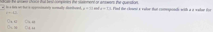 ndicale the answer choice that best completes the statement or answers the question.
In a data set that is approximately normally distributed, mu =51 and sigma =7.5. Find the closest x value that corresponds with a z value for
z=-1.2
a. 42 b. 48
c. 50 d. 44