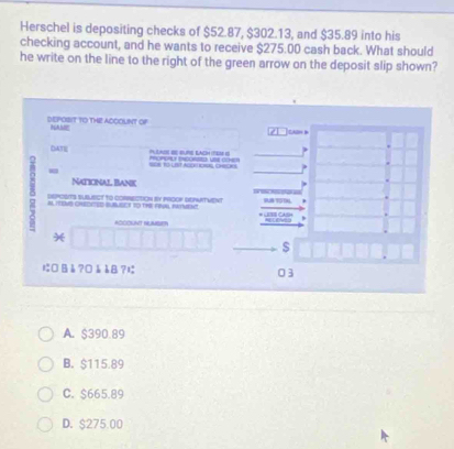 Herschel is depositing checks of $52.87, $302.13, and $35.89 into his
checking account, and he wants to receive $275.00 cash back. What should
he write on the line to the right of the green arrow on the deposit slip shown?
DEPOBIT TO THE ACCOUNT OP NAME ] cAH D
21
DATE PLLNSL SE BURE EACH ITE) G P U CH
=R to Uist ASOR CHEORS
-
Naticinal Bank
δ n H9oMs Chedeted BuBUser io the ral iatueht
DEPOSITS SUBUECT tO CORRECTON bV PROOP DEPITVENT
K° 
$
に□Bè?□àèB? 03
A. $390.89
B. $115.89
C. $665.89
D. $275.00