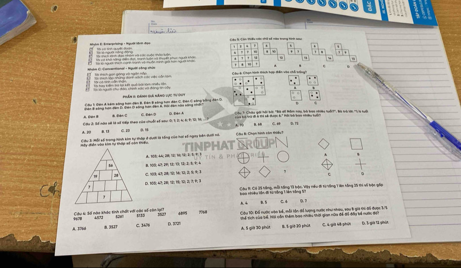 hóm E: Enterprising - Người lãnh đạo  Câu S: Còn thiều các chữ số mào trong hình sau:
6 s 6
Tôi thích lãnh đạo nhóm và các cuộc thảo luận.  10 7
Tôi có khả năng diễn đạt, tranh luận và thuyết phục người khác
Tôi là người thích canh tranh và muồn minh giải hạn nguời kháca 13 13
C 。
Nhóm C: Conventional - Người cộng chức
Tái thích gọn gáng và ngắn nấp.  Câu 6: Chọn hình thích hợp điền vào chỗ trống?
Tôi có tinh cần thận. M  Tại thích lập những danh sách các việc cần làm
0
Tài hay kiểm tra lại kết quả bài làm nhiều lần
Tôi là người chu đảo, chính xác và đáng tin cây
A
Phần II: đánh giả Năng lực tư duy ○ 。
Cầu 1: Đên A kém sáng hơn đên B. Đèn B sáng hơn đên C. Đèn C sáng bằng đên D.
Đên B sáng hơn đên D. Đên D sáng hơn đèn A. Hỏi đên nào sáng nhấi?
D c
A. Dèn B B. Dèn C C. Đèn D D. Dèn A  Câu 7: Châu gái hỏi bà: "Bà ơi! Năm nay, bà bao nhiều tuổi?". Bà trà lời: "1/6 tuổi
Cầu 2: Số nào sẽ là số tiếp theo của chuỗi số sau: 0; 1; 2; 4; 6; 9; 12; 16; ....? A. 7D  b a à trừ đi 6 thì sẽ được 6.'  ải bà bao nhiều tuổni
A. 20 B. 13 C. 23 D. 15 B. 60 C. 69 D. 72
Cầu 3: Mỗi số trong hình kim tự tháp ở dưới là tổng của hai số ngay bên dưới nó. Cầu B: Chọn hình còn thiếu?
Hãy điển vào kim tự tháp số còn thiếu. TINPHAT
A. 103; 44; 28; 12; 16; 12; 2; 5; 9; 3 tíN & pH A
B. 103; 47; 29; 12; 13; 12; 2; 5; 9; 4
C. 103; 47; 28; 12; 16; 12; 2; 5; 9; 3
7
c D
D. 103; 47; 28; 12; 15; 12; 2; 7; 9; 3
Cáu 9: Có 25 tầng, mỗi tầng 13 bậc. Vậy nếu đi từ táng 1 lên tầng 25 thi số bậc gấp
bao nhiêu lần đi từ tầng 1 lên tầng 57
B. 5 C. 6
A. 4
Câu 4: Số nào khác tính chất với các số còn lại? D. 7
9678 4572 5261 5133 3527 6895 7768  Câu 10: Đồ nước vào bể, mỗi lần đồ lượng nước như nhau, sau 8 già thì đổ được 3/5
A. 3766 B. 3527 C. 3476 D. 3721 thể tích của bể. Hỏi cần thêm bao nhiêu thời gian nữa đề đồ đấy bể nước đới
A. 5 giờ 30 phút B. 5 giờ 20 phút C. 4 giờ 48 phút D. 3 giờ 12 phút