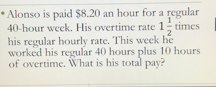 Alonso is paid $8.20 an hour for a regular
40-hour week. His overtime rate 1 1/2  times
his regular hourly rate. This week he 
worked his regular 40 hours plus 10 hours
of overtime. What is his total pay?