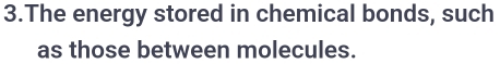 The energy stored in chemical bonds, such 
as those between molecules.