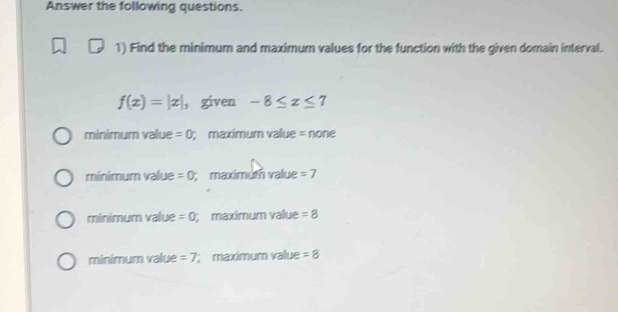 Answer the following questions.
1) Find the minimum and maximum values for the function with the given domain interval.
f(x)=|x| ， given -8≤ x≤ 7
minimum value =0; maximum value = none
minimum value =0;maximum value =7
minimum value =0; maximum value =8
minimum value =7; maximum value =8