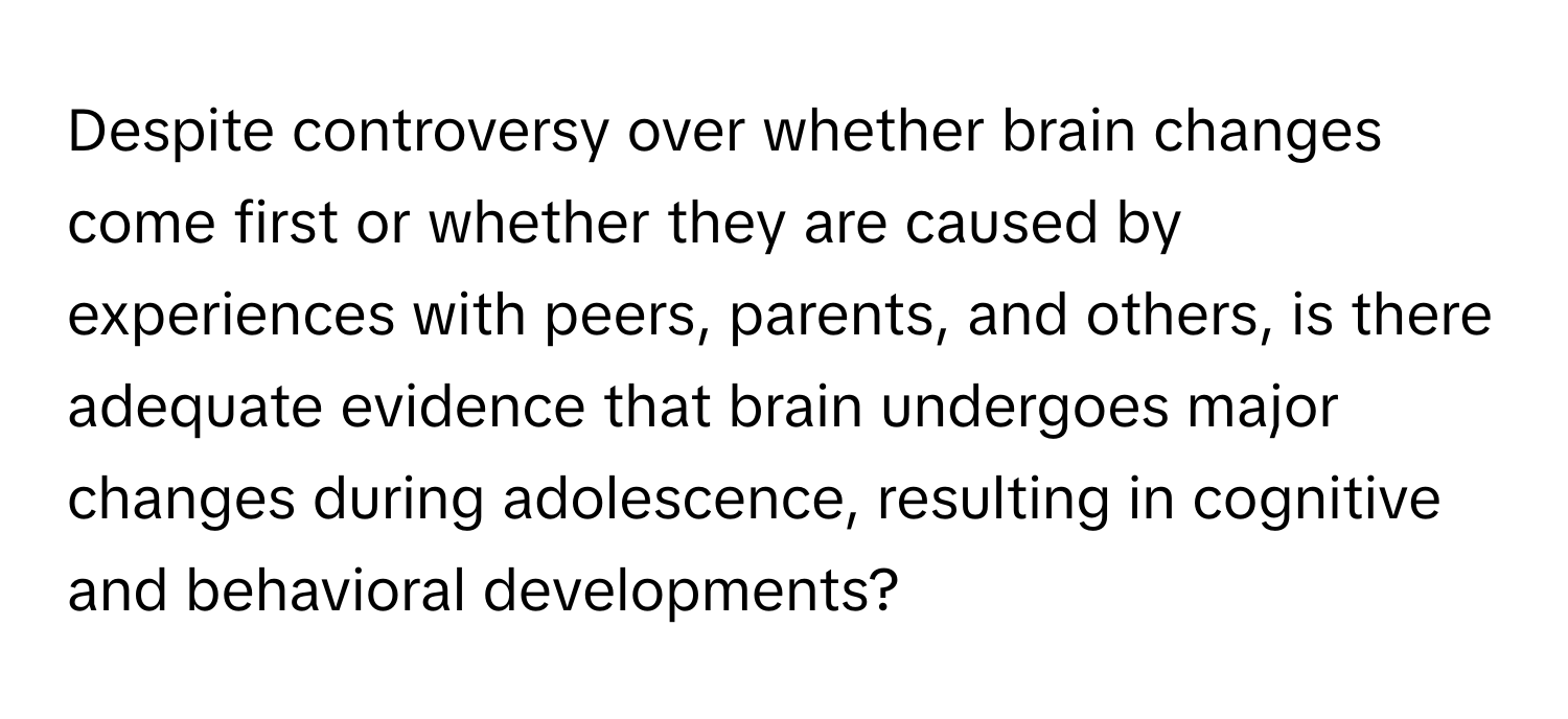 Despite controversy over whether brain changes come first or whether they are caused by experiences with peers, parents, and others, is there adequate evidence that brain undergoes major changes during adolescence, resulting in cognitive and behavioral developments?