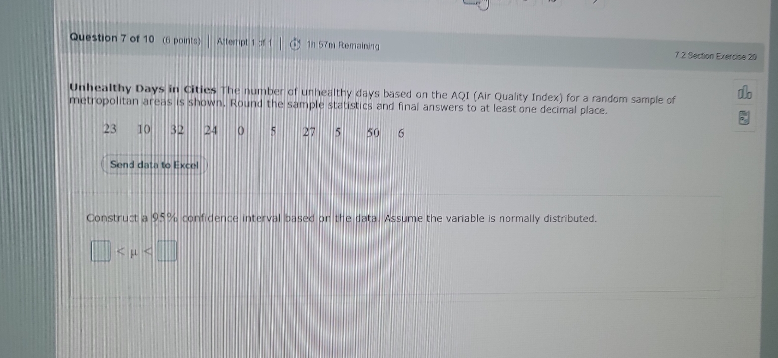 Attempt 1 of 1 1h 57m Remaining 7.2 Section Exercise 20 
Unhealthy Days in Cities The number of unhealthy days based on the AQI (Air Quality Index) for a random sample of 
metropolitan areas is shown. Round the sample statistics and final answers to at least one decimal place.
23 10 32 24 0 5 27 5 50 6
Send data to Excel 
Construct a 95% confidence interval based on the data. Assume the variable is normally distributed.
□
