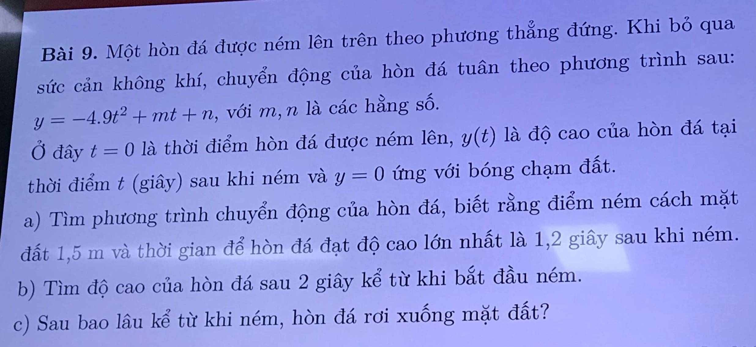 Một hòn đá được ném lên trên theo phương thẳng đứng. Khi bỏ qua 
sức cản không khí, chuyển động của hòn đá tuân theo phương trình sau:
y=-4.9t^2+mt+n , với m,n là các hằng số. 
Ở đây t=0 là thời điểm hòn đá được ném lên, y(t) là độ cao của hòn đá tại 
thời điểm t (giây) sau khi ném và y=0 ứng với bóng chạm đất. 
a) Tìm phương trình chuyển động của hòn đá, biết rằng điểm ném cách mặt 
đất 1,5 m và thời gian để hòn đá đạt độ cao lớn nhất là 1, 2 giây sau khi ném. 
b) Tìm độ cao của hòn đá sau 2 giây kể từ khi bắt đầu ném. 
c) Sau bao lâu kể từ khi ném, hòn đá rơi xuống mặt đất?