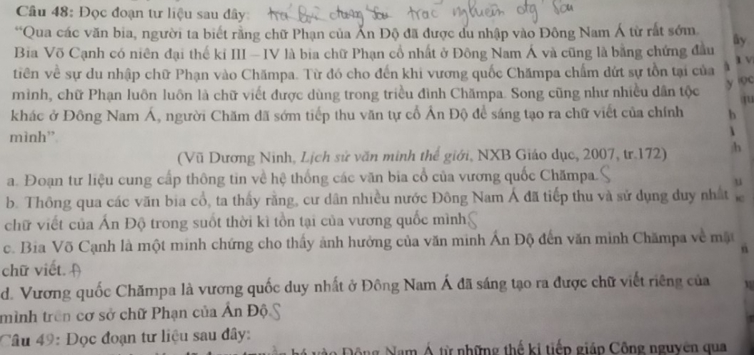 Đọc đoạn tư liệu sau đây: 
“Qua các văn bia, người ta biết rằng chữ Phạn của Ấn Độ đã được du nhập vào Đông Nam Á từ rất sớm 
Bia Võ Cạnh có niên đại thế kỉ III — IV là bia chữ Phạn cổ nhất ở Đông Nam Á và cũng là bằng chứng đầu ây 
tiên về sự du nhập chữ Phạn vào Chămpa. Từ đó cho đến khi vương quốc Chămpa chấm dứt sự tồn tại của l v 
y n 
mình, chữ Phạn luôn luôn là chữ viết được dùng trong triều đình Chămpa. Song cũng như nhiều dân tộc 
khác ở Đông Nam Á, người Chăm đã sớm tiếp thu văn tự cổ Ấn Độ để sáng tạo ra chữ viết của chính b 
mình” 
 
(Vũ Dương Ninh, Lịch sử văn minh thể giới, NXB Giáo dục, 2007, tr.172) h 
a. Đoạn tư liệu cung cấp thông tin về hệ thống các văn bia cổ của vương quốc Chămpa. 
u 
b. Thông qua các văn bia cổ, ta thấy rằng, cư dân nhiều nước Đông Nam Á đã tiếp thu và sử dụng duy nhất 
chữ viết của Ấn Độ trong suốt thời kì tồn tại của vương quốc mình; 
c. Bia Võ Cạnh là một minh chứng cho thấy ảnh hưởng của văn minh Ấn Độ đến văn mình Chămpa về một 
rì 
chữ viết. 
d. Vương quốc Chămpa là vương quốc duy nhất ở Đông Nam Á đã sáng tạo ra được chữ viết riêng của 
mình trên cơ sở chữ Phạn của Ấn Độ. 
Câu 49: Đọc đoạn tư liệu sau đây: 
Động Nam Á từ những thế ki tiếp giáp Công nguyên qua