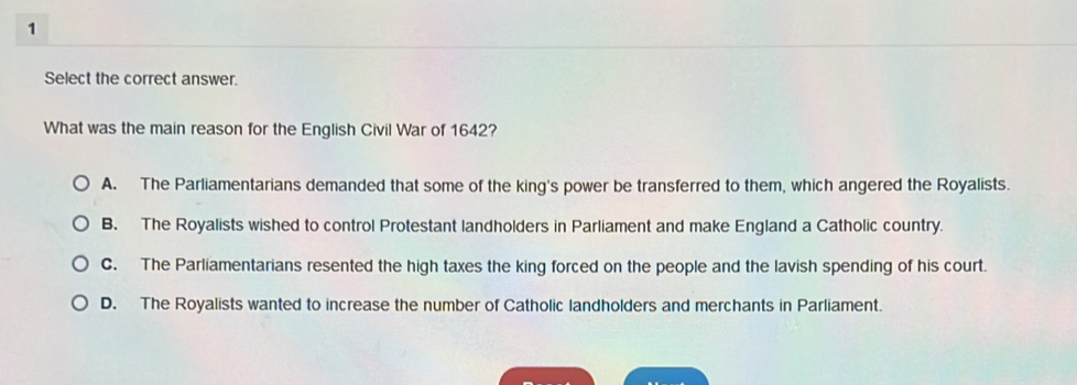 Select the correct answer.
What was the main reason for the English Civil War of 1642?
A. The Parliamentarians demanded that some of the king's power be transferred to them, which angered the Royalists.
B. The Royalists wished to control Protestant landholders in Parliament and make England a Catholic country.
C. The Parliamentarians resented the high taxes the king forced on the people and the lavish spending of his court.
D. The Royalists wanted to increase the number of Catholic landholders and merchants in Parliament.