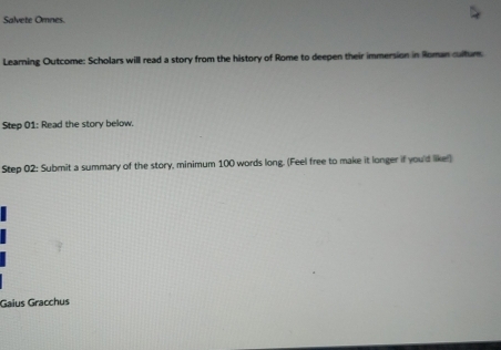 Salvete Omnes. 
Learning Outcome: Scholars will read a story from the history of Rome to deepen their immersion in Roman cultum. 
Step 01 : Read the story below. 
Step 02 : Submit a summary of the story, minimum 100 words long. (Feel free to make it longer if you'd like!) 
Gaius Gracchus