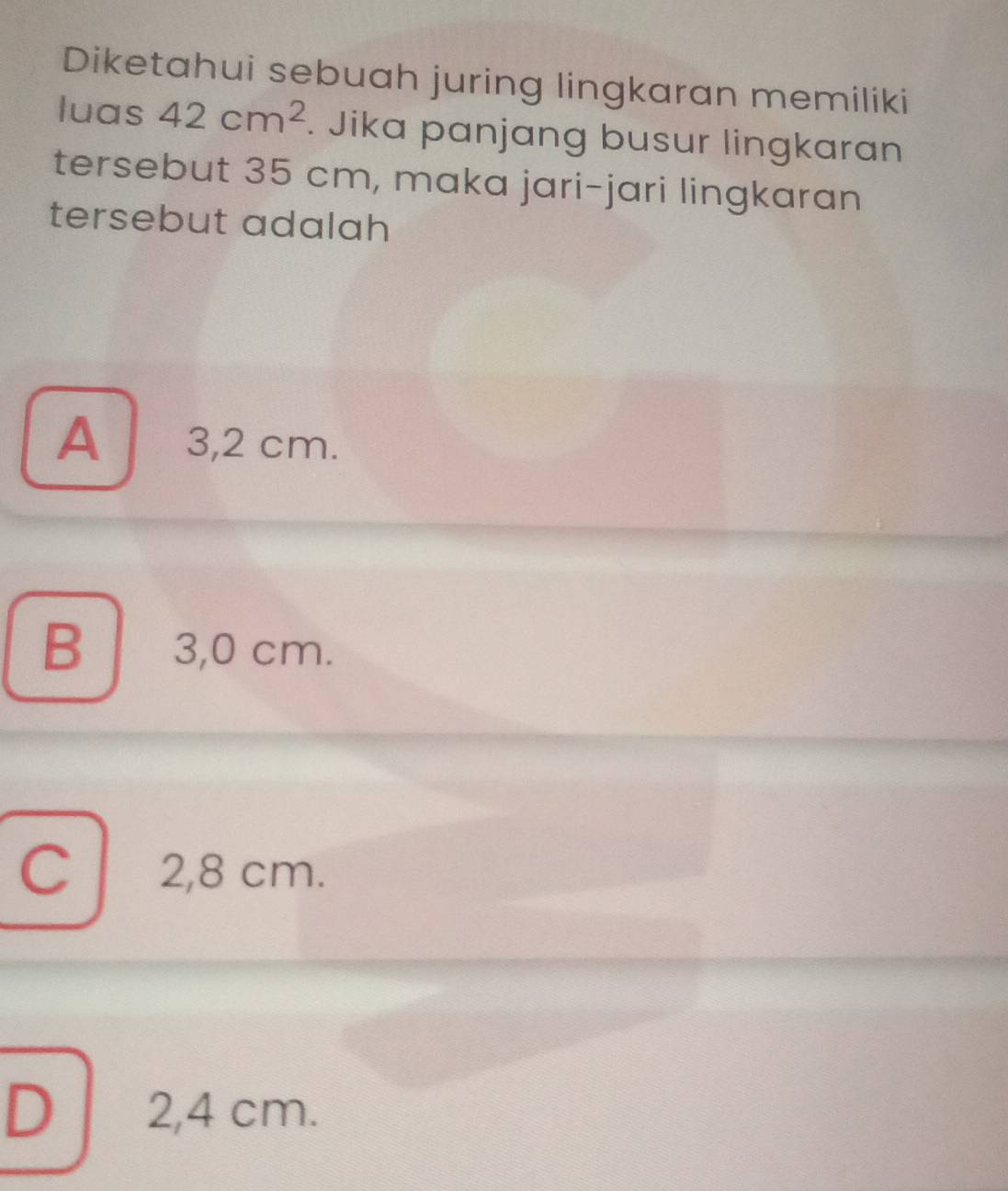 Diketahui sebuah juring lingkaran memiliki
luas 42cm^2. Jika panjang busur lingkaran
tersebut 35 cm, maka jari-jari lingkaran
tersebut adalah
A 3,2 cm.
B 3,0 cm.
C 2,8 cm.
D 2,4 cm.