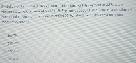 Bristol's credit card has a 24.99% APR, a minimum monthly payment of 2.5%, and a
current statement balance of $3,761.18. She spends $500,00 in purchases and makes the
current minimum monthly payment of $94.03. What will be Bristol's next minimum
monthly payment?
$86.78
$106.35
$107.56
$104.18