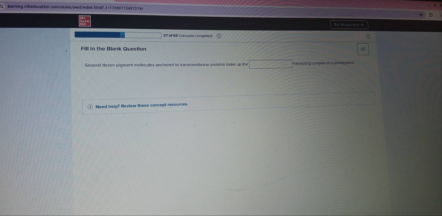Exit Assignment x 
27 of 53 Concepts completed 
FIll in the Blank Question 
Several dozen pigment molecules anchored to transmembrane proteins make up the harvesting complex of a photosystem. 
Need help? Review these concept resources.