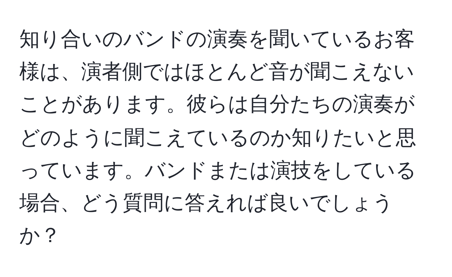 知り合いのバンドの演奏を聞いているお客様は、演者側ではほとんど音が聞こえないことがあります。彼らは自分たちの演奏がどのように聞こえているのか知りたいと思っています。バンドまたは演技をしている場合、どう質問に答えれば良いでしょうか？