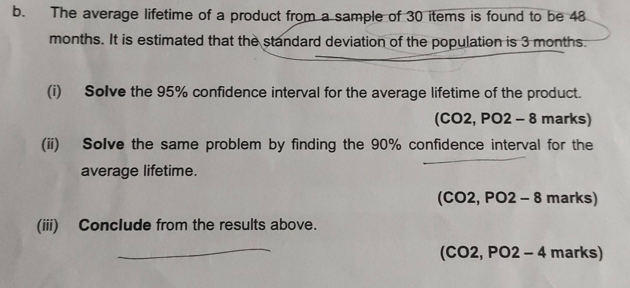 The average lifetime of a product from a sample of 30 items is found to be 48
months. It is estimated that the standard deviation of the population is 3 months. 
(i) Solve the 95% confidence interval for the average lifetime of the product. 
(CO2, PO2-8 marl KS 
(ii) Solve the same problem by finding the 90% confidence interval for the 
_ 
average lifetime.
(CO2,PO2-8 marks) 
(iii) Conclude from the results above. 
_
(CO2,PO2-4 mark S