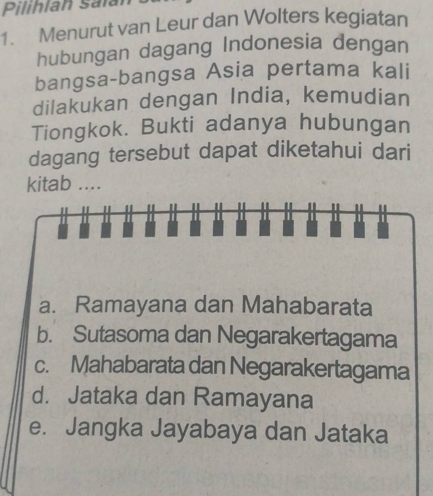 Pilihlan Salán
1. Menurut van Leur dan Wolters kegiatan
hubungan dagang Indonesia dengan
bangsa-bangsa Asia pertama kali
dilakukan dengan India, kemudian
Tiongkok. Bukti adanya hubungan
dagang tersebut dapat diketahui dari
kitab ....
I
a. Ramayana dan Mahabarata
b. Sutasoma dan Negarakertagama
c. Mahabarata dan Negarakertagama
d. Jataka dan Ramayana
e. Jangka Jayabaya dan Jataka