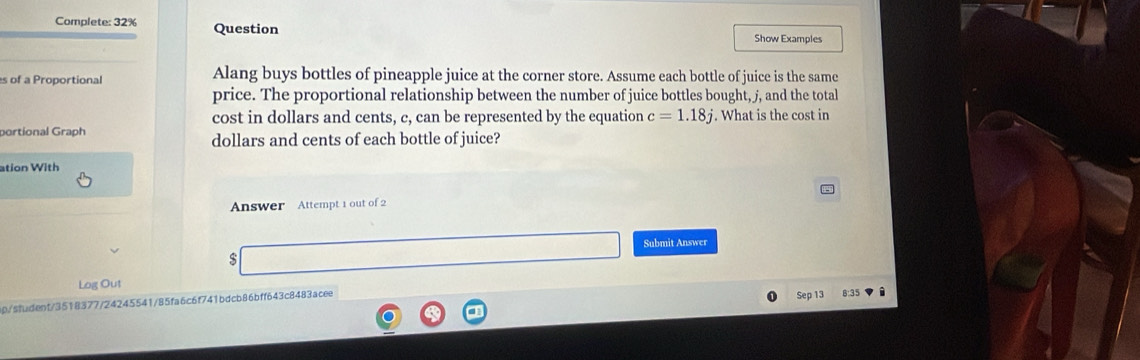 Complete: 32% Question Show Examples 
s of a Proportional Alang buys bottles of pineapple juice at the corner store. Assume each bottle of juice is the same 
price. The proportional relationship between the number of juice bottles bought, j, and the total 
cost in dollars and cents, c, can be represented by the equation c=1.18j
portional Graph . What is the cost in
dollars and cents of each bottle of juice? 
ation With 
Answer Attempt 1 out of 2 
Submit Answer 
$ 
Log Out 
ap/sfudent/3518377/24245541/85fa6c6f741bdcb86bff643c8483acee Sep 13 B:35 i 
a