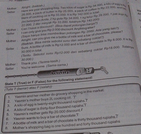 Mother : Alright. (baiklah.)
Selter :    Here are your shopping bag. Two kilos of sugar is Rp 34.000, a kilo of egg is f
28.000, a pack of butter is Rp 25.000, a pack of coffee is Rp 22.000, and tw
liters of cooking oil is Rp 33,000. it is Rp 142 000 in total.
(Ini belanjaan Anda. 2 kg gula Rp 34.000. 1 kg telur Rp 28.000, 1 pak kopin Ar
22.000, 2 liter minyak Rp 33.000. totalnya Rp 142.000)
s
Mother : Can I have a discount? (Bisa dapat potongan harga?)
Seller ; I can only give you Rp 2.000 discount. Anything else?
(Saya hanya bisa memberikan potongan Rp 2000. Ada yang lain?)
Mother, Afright. can you give me a bottle of milk and a bar of chocolate, please?
(Baiklah. Bisa minta sebotol susu dan sebatang coklat?)
Seller : Sure. A bottle of milk is Rp12.000 and a bar of chocolate is Rp 8.000. it is R
30.000 in total.
(Tentu. Sebotol susu Rp12.000 dan sebatang cokiat Rp18.000. Totalnya
30.000.)
Mother : Thank you. (Terima kasih.)
Seller : You're welcome. (Sama-sama.)
Activity 1
State T (True) or F (False) for the following statement!
(Tulis T (benar) atau F (salah))
1. Yasmin and her mother do grocery shopping in the market.
2. Yasmin's mother buys 2L cooking oil. 
3. A kilo of egg is twenty-eight thousand rupiahs.7
4. A kilo of sugar is thirty-four thousand rupiahs.T
5. Yasmin's mother gets Rp 20.000 discount.F
6. Yasmin wants to buy a bar of chocolate.T
7. A bottle of milk and a bar of chocolate is thirty thousand rupiahs.T
8. Mother's shopping bag is one hundred and forty thousand rupiahs
