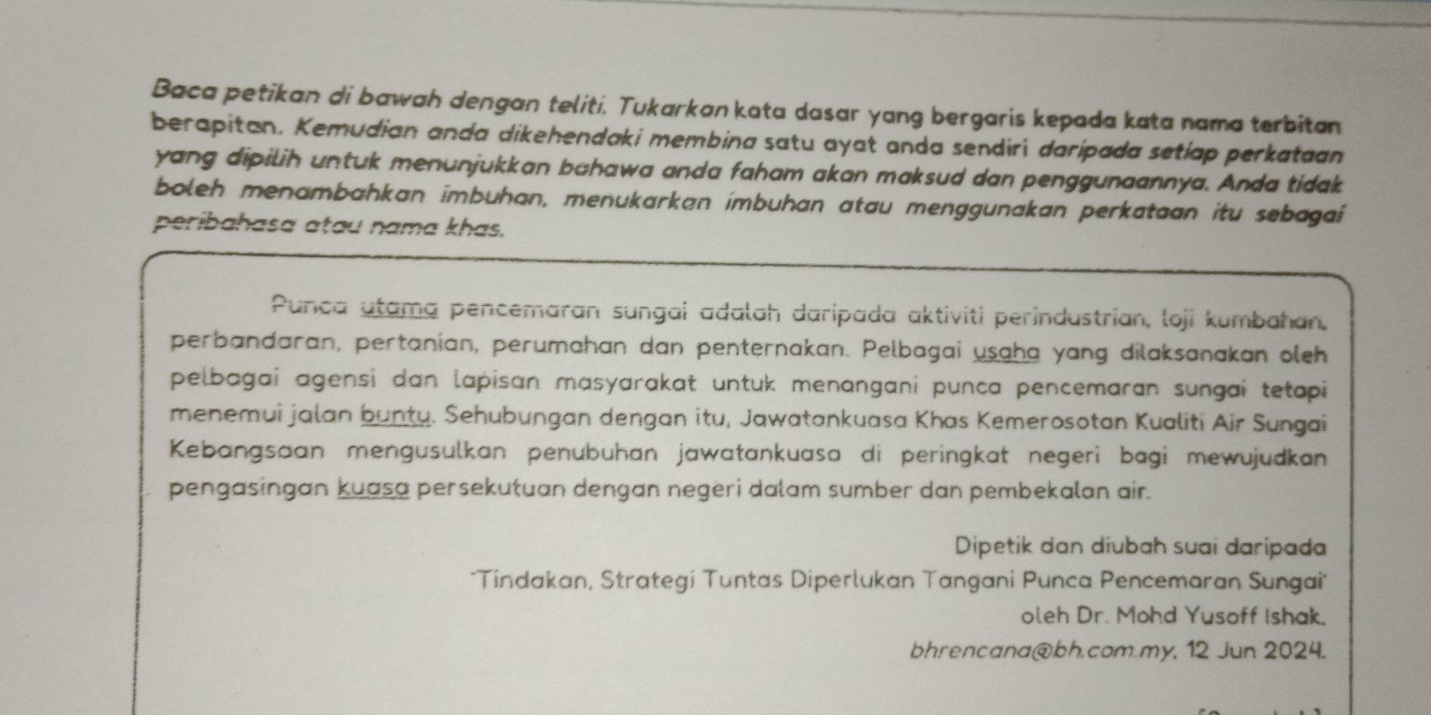 Baca petikan di bawah dengan teliti. Tukarkan kata dasar yang bergaris kepada kata nama terbitan 
berapitan. Kemudian anda dikehendaki membina satu ayat anda sendiri daripada setiap perkataan 
yang dipilih untuk menunjukkan bahawa anda faham akan maksud dan penggunaannya. Anda tidak 
boleh menambahkan imbuhan, menukarkan ímbuhan atau menggunakan perkataan itu sebagaí 
peribahasa atau nama khas. 
Punca utama pencemaran sungai adalah daripada aktiviti perindustrian, loji kumbahan, 
perbandaran, pertanian, perumahan dan penternakan. Pelbagai usaha yang dilaksanakan oleh 
pelbagai agensi dan lapisan masyarakat untuk menangani punca pencemaran sungaí tetapi 
menemui jalan bunty. Sehubungan dengan itu, Jawatankuasa Khas Kemerosotan Kualiti Air Sungai 
Kebangsaan mengusulkan penubuhan jawatankuasa di peringkat negeri bagi mewujudkan 
pengasingan kuasa persekutuan dengan negeri dalam sumber dan pembekalan air. 
Dipetik dan diubah suai daripada 
*Tindakan, Strategí Tuntas Diperlukan Tangani Punca Pencemaran Sungai' 
oleh Dr. Mohd Yusoff Ishak. 
bhrencana@bh.com.my, 12 Jun 2024.