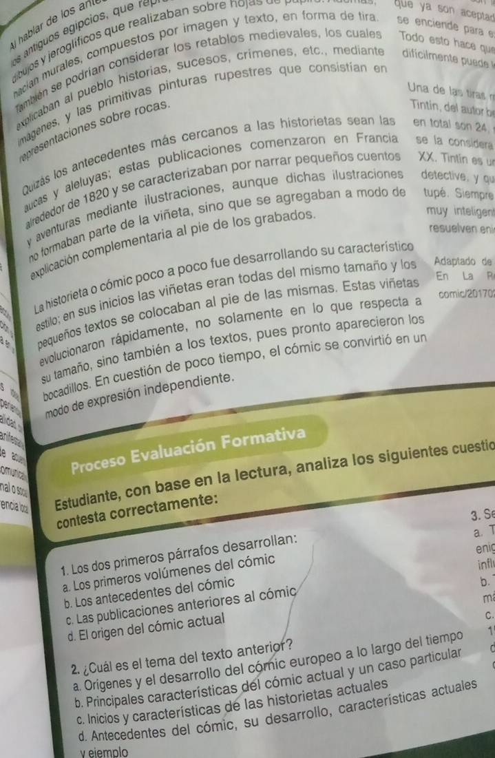 tígu   egípc o   q     
habiar de 
ibujos y jeroglificos que realizaban sobre no ja s   e  pa
que ya son aceptad
nacian murales, compuestos por imagen y texto, en forma de tira se enciende para e
ambién se podrían considerar los retablos medievales, los cuales Todo esto hace que
explicaban al pueblo historias, sucesos, crimenes, etc., mediante
Una de las tiras  m
magenes, y las primitivas pinturas rupestres que consistían en
epresentaciones sobre rocas
Tintin, del ator 
Quizás los antecedentes más cercanos a las historietas sean las en total son 24,
aucas y aleluyas; estas publicaciones comenzaron en Francia se la considera
alrededor de 1820 y se caracterizaban por narrar pequeños cuentos XX. Tintin es u
y aventuras mediante ilustraciones, aunque dichas ilustraciones detective, y qu
no formaban parte de la viñeta, sino que se agregaban a modo de tupé. Siempre
resuelven eni
explicación complementaria al pie de los grabados
muy inteligen
La historieta o cómic poco a poco fue desarrollando su característico
En La R
estilo; en sus inicios las viñetas eran todas del mismo tamaño y los Adaptado de
comic/20170
bequeños textos se colocaban al pie de las mismas. Estas viñetas
evolucionaron rápidamente, no solamente en lo que respecta a
su tamaño, sino también a los textos, pues pronto aparecieron los
bocadillos. En cuestión de poco tiempo, el cómic se convirtió en un
pene modo de expresión independiente.
aidat 
anifest
e ab Proceso Evaluación Formativa
omunical
encia loo Estudiante, con base en la lectura, analiza los siguientes cuestic
nal o so
contesta correctamente:
3. Se
1. Los dos primeros párrafos desarrollan:
a. Los primeros volúmenes del cómic a. T
infl
b. Los antecedentes del cómic enig
b.
c. Las publicaciones anteriores al cómic
m
d. El origen del cómic actual
C.
2. ¿Cuál es el tema del texto anterior?
a. Origenes y el desarrollo del cómic europeo a lo largo del tiempo 1'
b. Principales características del cómic actual y un caso particular C
c. Inicios y características de las historietas actuales
d. Antecedentes del cómic, su desarrollo, características actuales
v eiemplo