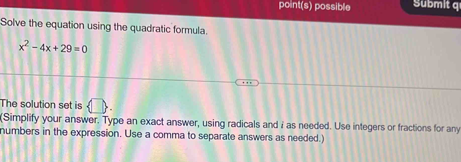 point(s) possible Submit q 
Solve the equation using the quadratic formula.
x^2-4x+29=0
The solution set is 0
(Simplify your answer. Type an exact answer, using radicals and i as needed. Use integers or fractions for any 
numbers in the expression. Use a comma to separate answers as needed.)