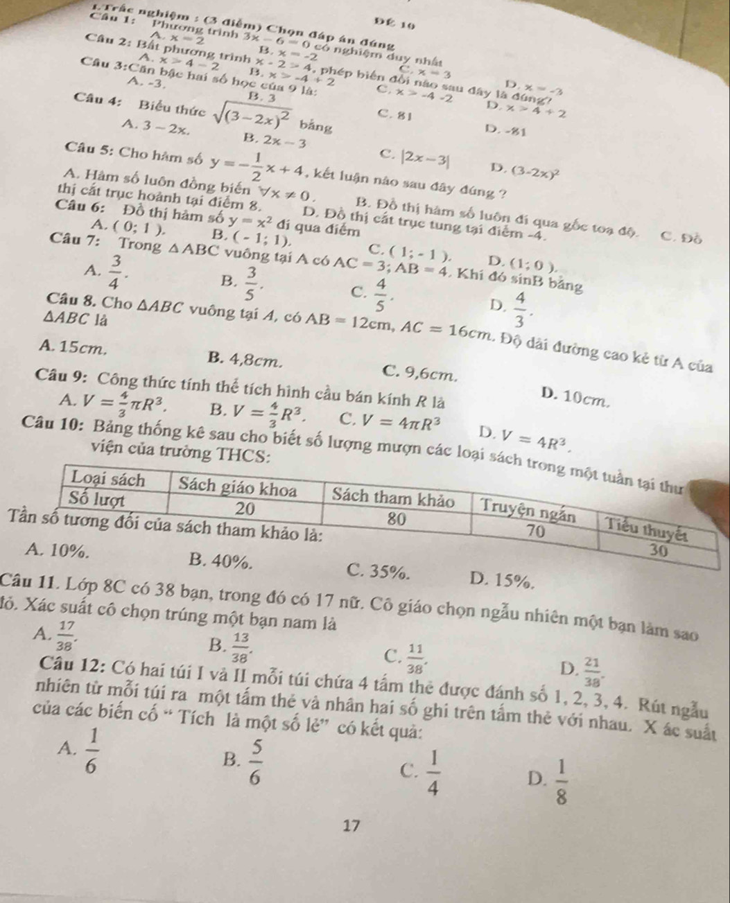 ĐÉ 10
# Trắc nghiệm : (3 điễm) Chọn đáp án đúng
A.
Câu 1: Phương trình x=2 3x-6=0 1  có nghiệm duy nhất
A.
B,x=-2
Câu 2: Bất phương trình x>4-2 B. x-2>4 , phép biến đồi nào sau đây là đúng
x>-4+2 C,x=3
Câu 3:Căn bậc hai A. -3. 50 học của 9 là: B. 3
D x=-3
C. x>-4-2 D. x>4+2
Câu 4: Biểu thức sqrt((3-2x)^2) bǎng
C. 81 D. -81
A. 3-2x. B. 2x-3 C. |2x-3|
D. (3-2x)^2
Câu 5: Cho hàm số y=- 1/2 x+4 , kết luận nào sau đây đúng ?
A. Hàm số luôn đồng biến forall x!= 0. B. Đồ thị hàm số luôn đi qua gốc toạ độ.
thị cắt trục hoành tại điểm 8. D. Đồ thị cất trục tung tại điểm -4. C. Đồ
Câu 6: Đồ thị hàm số y=x^2 đi qua điểm
A. (0;1). B. (-1;1). C.
Câu 7: Trong △ ABC vuông tại A có AC=3;AB=4 (1;-1). D. (1;0).
, Khí đó sínB bảng
A.  3/4 . B.  3/5 . C.  4/5 . D.  4/3 .
△ ABC là
Câu 8. Cho △ ABC vuông tại A, có AB=12cm,AC=16cm. Độ dài đường cao kẻ từ A của
A. 15cm, B. 4,8cm. C. 9,6cm.
Câu 9: Công thức tính thể tích hình cầu bán kính R là
D. 10cm.
A. V= 4/3 π R^3. B. V= 4/3 R^3. C. V=4π R^3 D. V=4R^3.
viện của trường 
Câu 10: Bảng thống kê sau cho biết số lượng mượn các loạ
. 15%.
Câu 11. Lớp 8C có 38 bạn, trong đó có 17 nữ. Cô giáo chọn ngẫu nhiên một bạn làm sao
Xỏ. Xác suất cô chọn trúng một bạn nam là
A.  17/38 . B.  13/38 .  11/38 . D.  21/38 .
C.
Câu 12: Có hai túi I và II mỗi túi chứa 4 tấm thẻ được đánh số 1, 2, 3, 4. Rút ngẫu
nhiên từ mỗi túi ra một tấm thẻ và nhân hai số ghi trên tấm thẻ với nhau. X ác suất
của các biến cố “ Tích là một số lẻ” có kết quả:
A.  1/6 
B.  5/6 
C.  1/4 
D.  1/8 
17