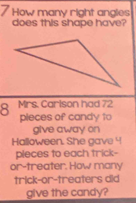 How many right angles 
does this shape have? 
8 Mrs. Carlson had 72
pieces of candy to 
give away on 
Halloween. She gave 4
pieces to each trick- 
or-treater. How many 
trick-or-treaters did 
give the candy?