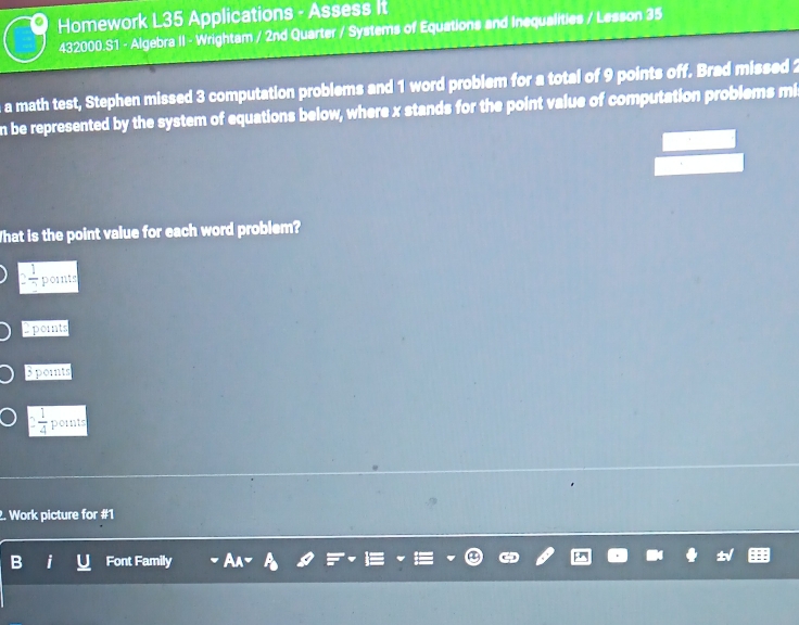 Homework L35 Applications - Assess it
432000.S1 - Algebra II - Wrightam / 2nd Quarter / Systems of Equations and Inequalities / Lesson 35
a math test, Stephen missed 3 computation problems and 1 word problem for a total of 9 points off. Brad missed 2
n be represented by the system of equations below, where x stands for the point value of computation problems mis
What is the point value for each word problem?
2 1/2  pornts
2 points
3 points
 1/4  points
2. Work picture for #1
B i Font Family