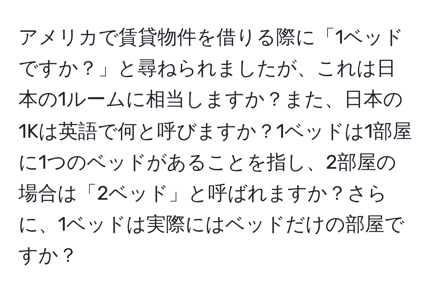 アメリカで賃貸物件を借りる際に「1ベッドですか？」と尋ねられましたが、これは日本の1ルームに相当しますか？また、日本の1Kは英語で何と呼びますか？1ベッドは1部屋に1つのベッドがあることを指し、2部屋の場合は「2ベッド」と呼ばれますか？さらに、1ベッドは実際にはベッドだけの部屋ですか？