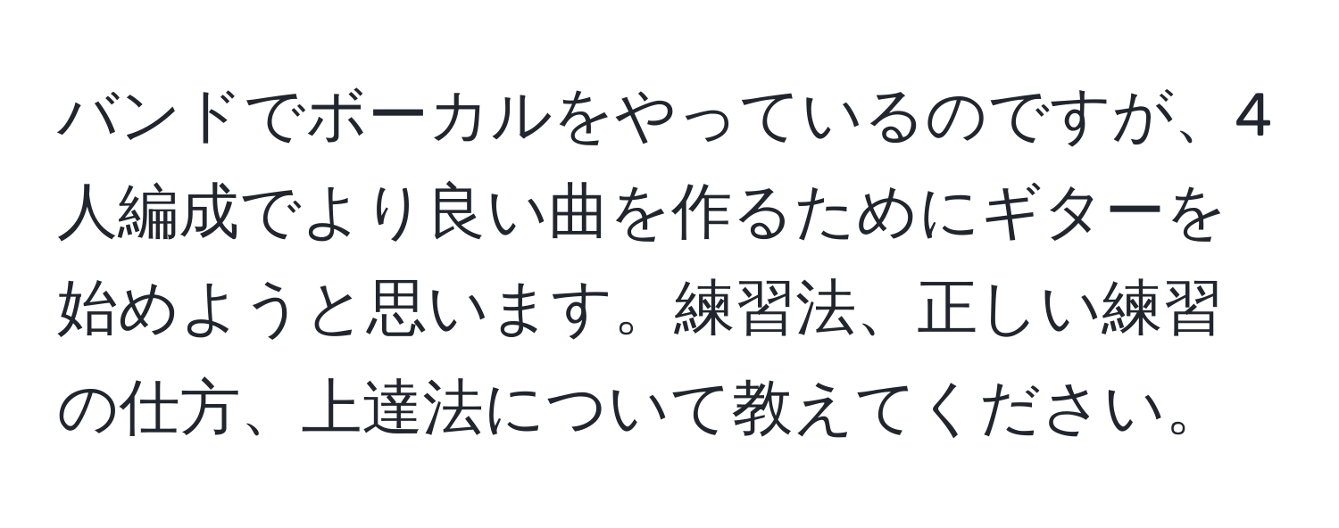 バンドでボーカルをやっているのですが、4人編成でより良い曲を作るためにギターを始めようと思います。練習法、正しい練習の仕方、上達法について教えてください。