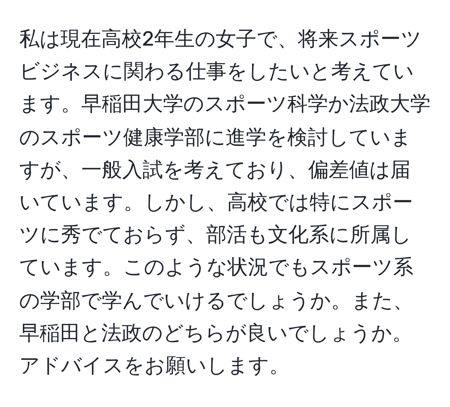 私は現在高校2年生の女子で、将来スポーツビジネスに関わる仕事をしたいと考えています。早稲田大学のスポーツ科学か法政大学のスポーツ健康学部に進学を検討していますが、一般入試を考えており、偏差値は届いています。しかし、高校では特にスポーツに秀でておらず、部活も文化系に所属しています。このような状況でもスポーツ系の学部で学んでいけるでしょうか。また、早稲田と法政のどちらが良いでしょうか。アドバイスをお願いします。