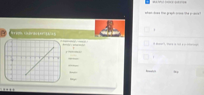 a MULTIPLE CHOICE QUESTION
when does the graph cross the y-axis?
0
Graph Characteristies
40=xp6(3)/5004(3)/ it doesn't, there is not a y-intercept
ro(s) /2atublon(s):
7
y -ineeru+pé(x):
7

Prmd in i Rewatch Skip
Riơng e i