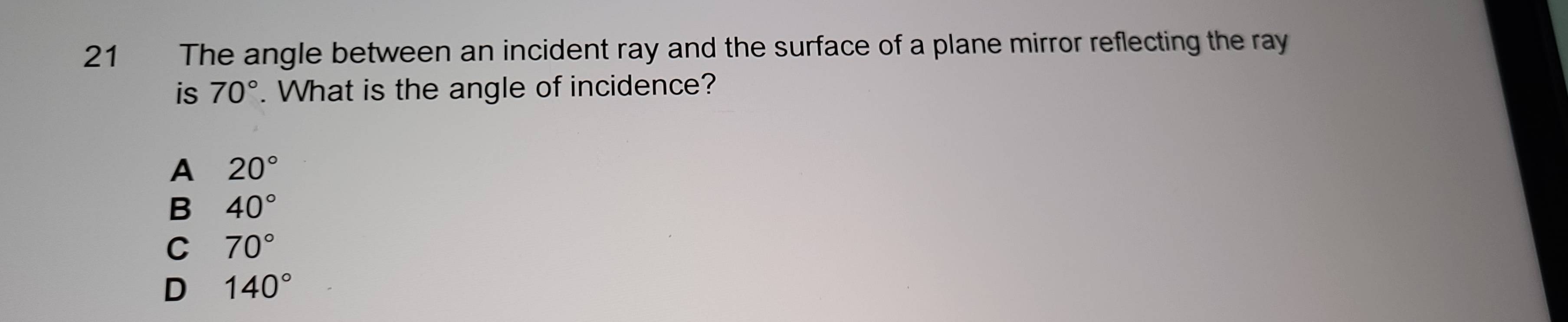 The angle between an incident ray and the surface of a plane mirror reflecting the ray
is 70°. What is the angle of incidence?
A 20°
B 40°
C 70°
D 140°