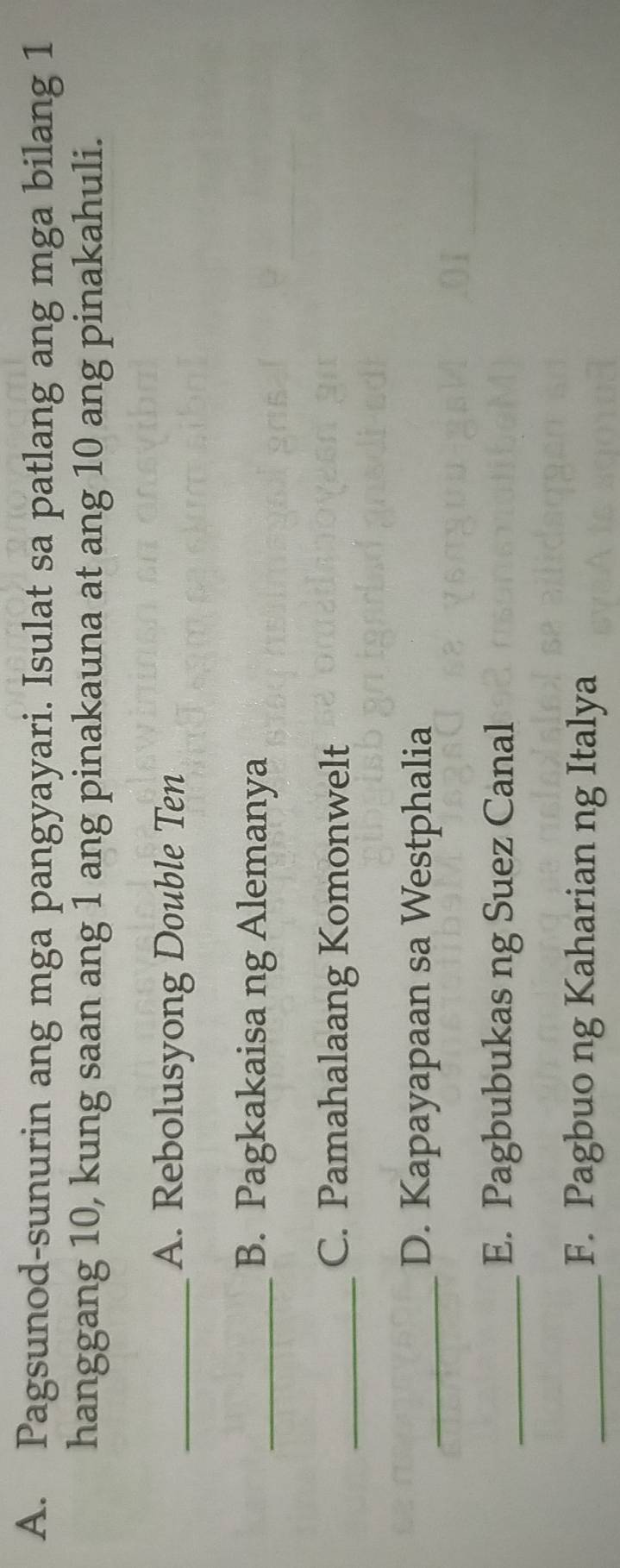 Pagsunod-sunurin ang mga pangyayari. Isulat sa patlang ang mga bilang 1
hanggang 10, kung saan ang 1 ang pinakauna at ang 10 ang pinakahuli. 
_A. Rebolusyong Double Ten 
_B. Pagkakaisa ng Alemanya 
_C. Pamahalaang Komonwelt 
_D. Kapayapaan sa Westphalia 
_E. Pagbubukas ng Suez Canal 
_F. Pagbuo ng Kaharian ng Italya