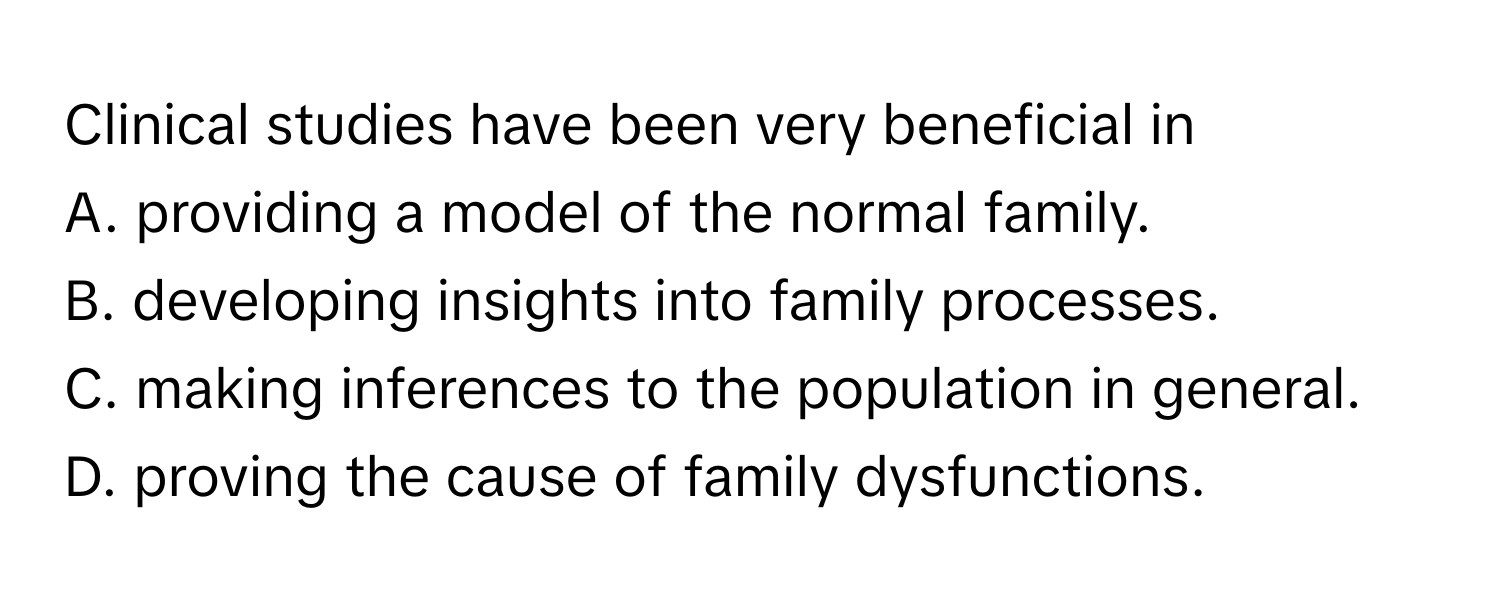 Clinical studies have been very beneficial in 
A. providing a model of the normal family.
B. developing insights into family processes.
C. making inferences to the population in general.
D. proving the cause of family dysfunctions.